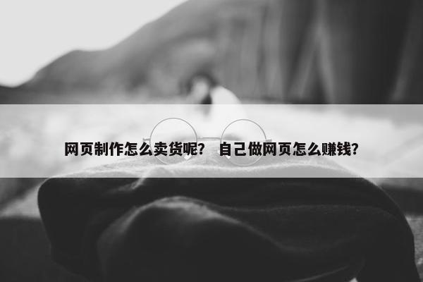 网页制作怎么卖货呢？ 自己做网页怎么赚钱？