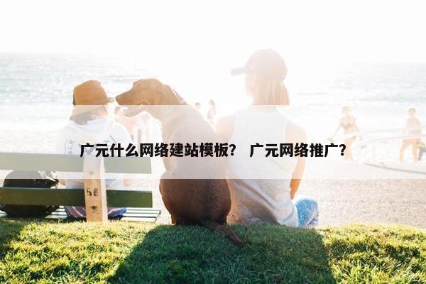 广元什么网络建站模板？ 广元网络推广？