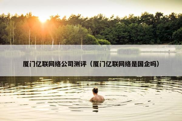 厦门亿联网络公司测评（厦门亿联网络是国企吗）