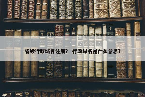 省级行政域名注册？ 行政域名是什么意思？