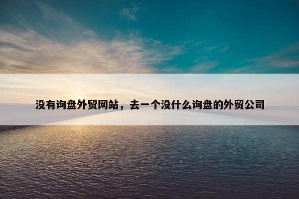 没有询盘外贸网站，去一个没什么询盘的外贸公司