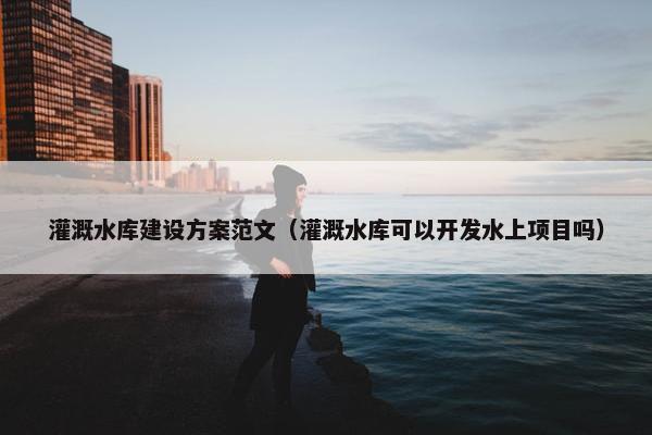 灌溉水库建设方案范文（灌溉水库可以开发水上项目吗）