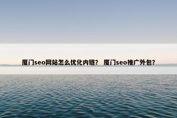 厦门seo网站怎么优化内链？ 厦门seo推广外包？