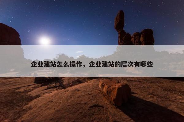 企业建站怎么操作，企业建站的层次有哪些