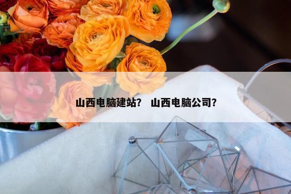 山西电脑建站？ 山西电脑公司？