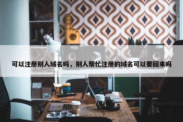 可以注册别人域名吗，别人帮忙注册的域名可以要回来吗