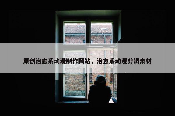 原创治愈系动漫制作网站，治愈系动漫剪辑素材