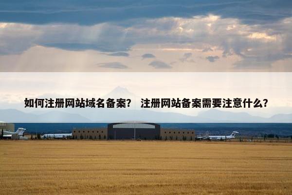 如何注册网站域名备案？ 注册网站备案需要注意什么？