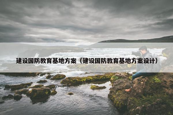 建设国防教育基地方案（建设国防教育基地方案设计）