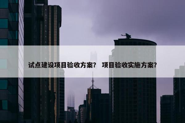 试点建设项目验收方案？ 项目验收实施方案？