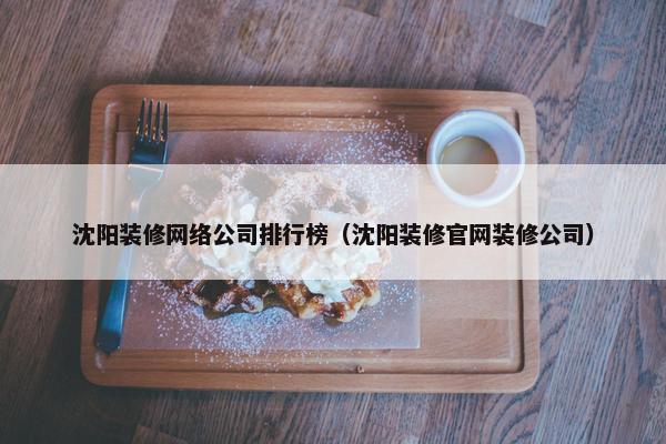 沈阳装修网络公司排行榜（沈阳装修官网装修公司）