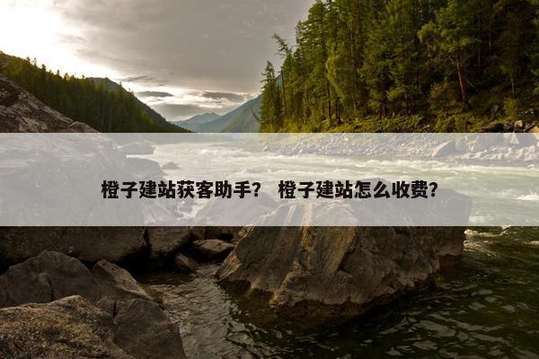 橙子建站获客助手？ 橙子建站怎么收费？