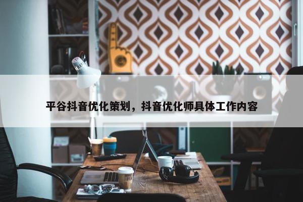 平谷抖音优化策划，抖音优化师具体工作内容