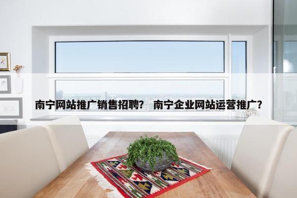 南宁网站推广销售招聘？ 南宁企业网站运营推广？