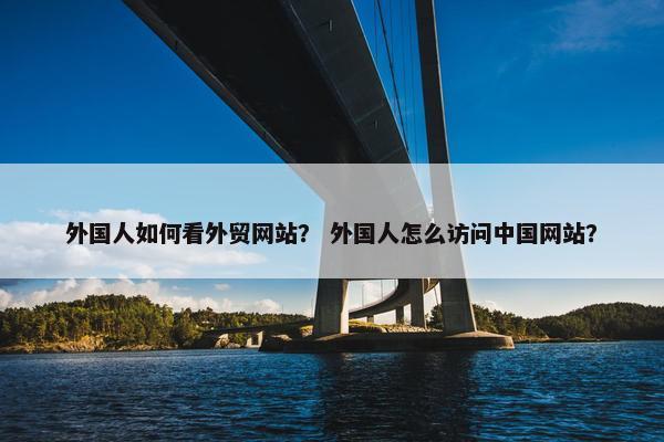 外国人如何看外贸网站？ 外国人怎么访问中国网站？