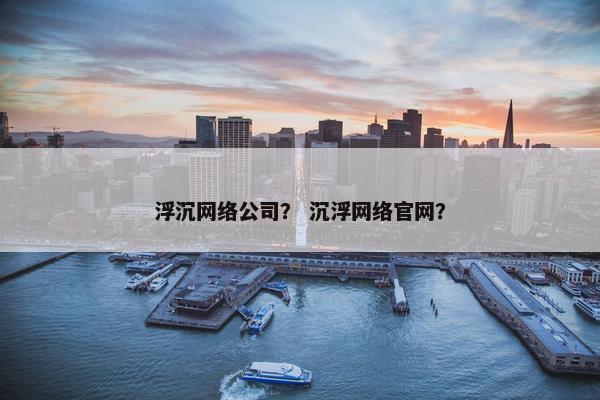 浮沉网络公司？ 沉浮网络官网？
