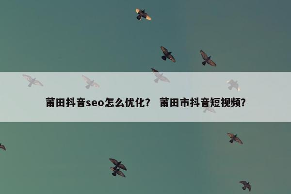 莆田抖音seo怎么优化？ 莆田市抖音短视频？