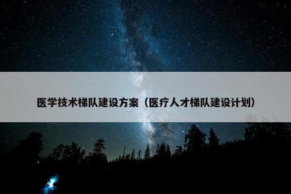 医学技术梯队建设方案（医疗人才梯队建设计划）