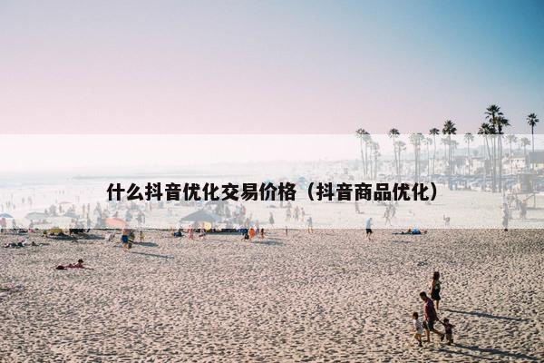 什么抖音优化交易价格（抖音商品优化）
