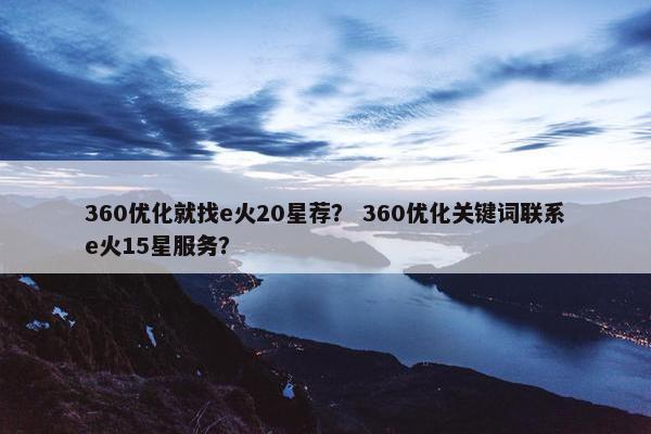 360优化就找e火20星荐？ 360优化关键词联系e火15星服务？