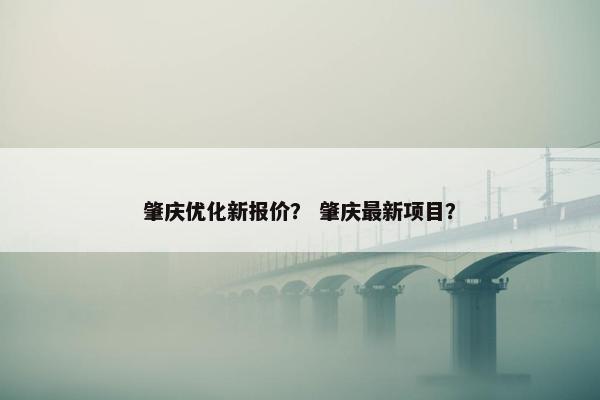 肇庆优化新报价？ 肇庆最新项目？