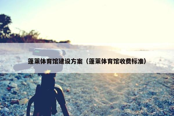 蓬莱体育馆建设方案（蓬莱体育馆收费标准）