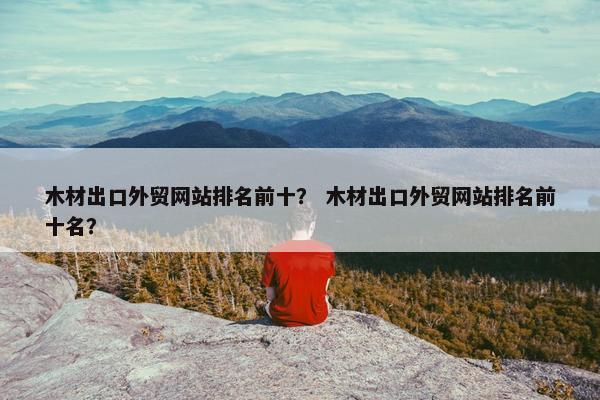 木材出口外贸网站排名前十？ 木材出口外贸网站排名前十名？