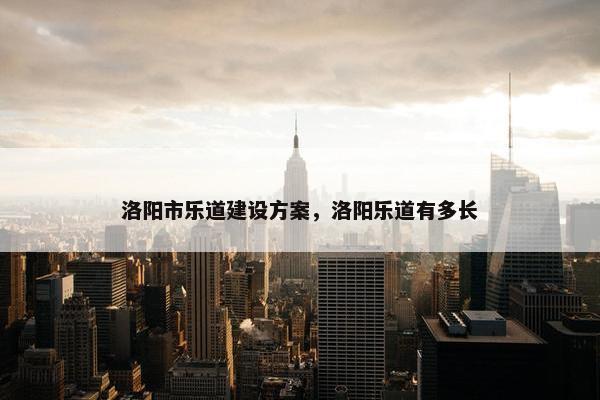 洛阳市乐道建设方案，洛阳乐道有多长