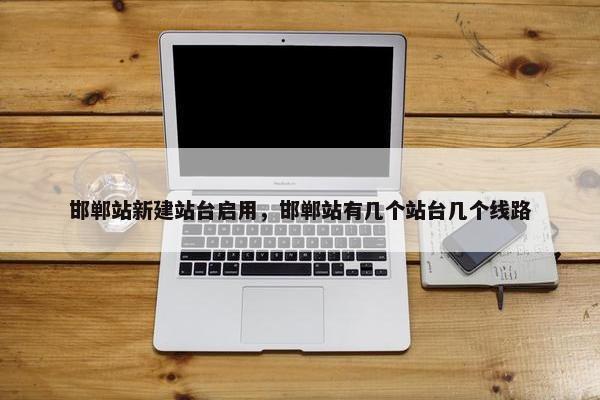 邯郸站新建站台启用，邯郸站有几个站台几个线路