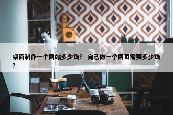 桌面制作一个网站多少钱？ 自己做一个网页需要多少钱？