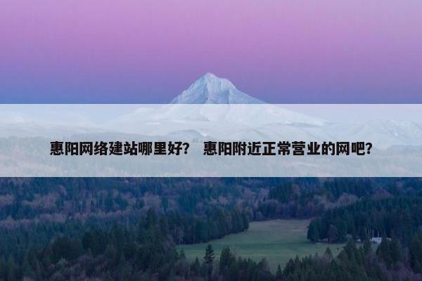 惠阳网络建站哪里好？ 惠阳附近正常营业的网吧？