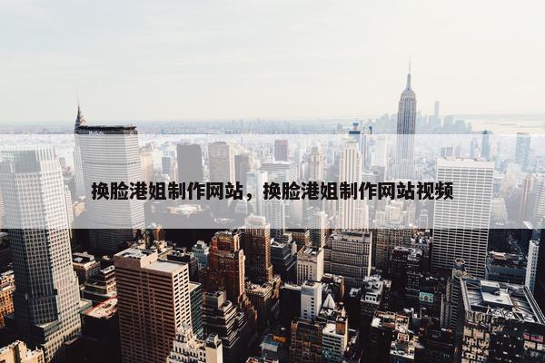 换脸港姐制作网站，换脸港姐制作网站视频