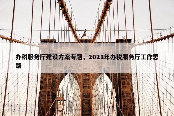 办税服务厅建设方案专题，2021年办税服务厅工作思路