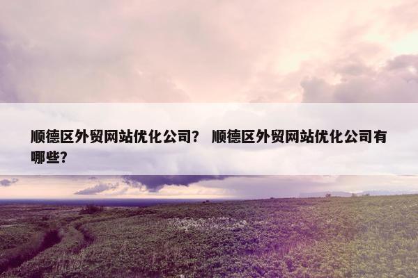 顺德区外贸网站优化公司？ 顺德区外贸网站优化公司有哪些？