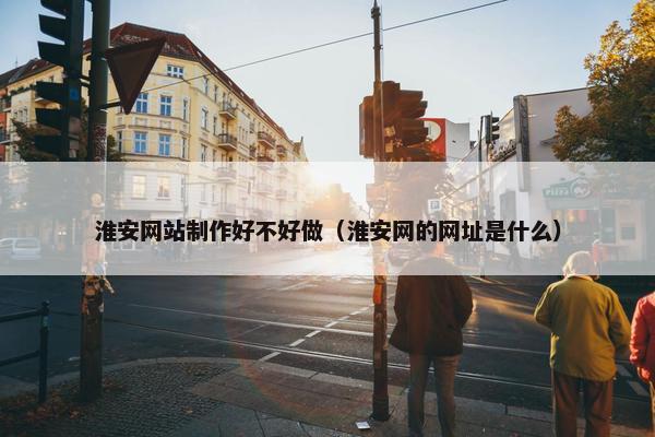 淮安网站制作好不好做（淮安网的网址是什么）
