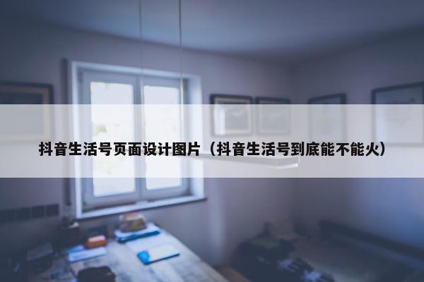 抖音生活号页面设计图片（抖音生活号到底能不能火）