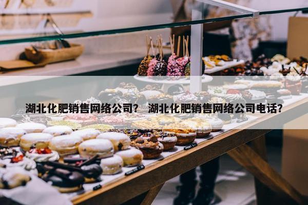 湖北化肥销售网络公司？ 湖北化肥销售网络公司电话？