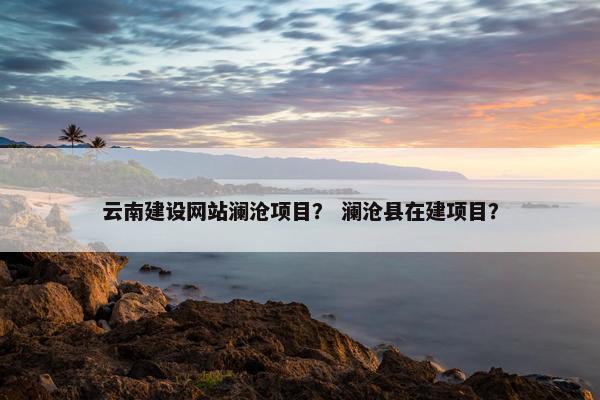 云南建设网站澜沧项目？ 澜沧县在建项目？