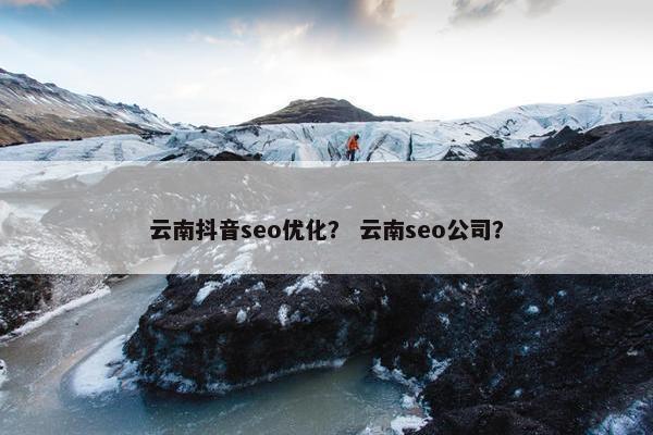 云南抖音seo优化？ 云南seo公司？
