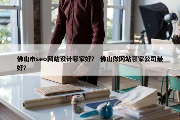 佛山市seo网站设计哪家好？ 佛山做网站哪家公司最好？