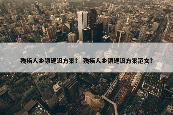 残疾人乡镇建设方案？ 残疾人乡镇建设方案范文？