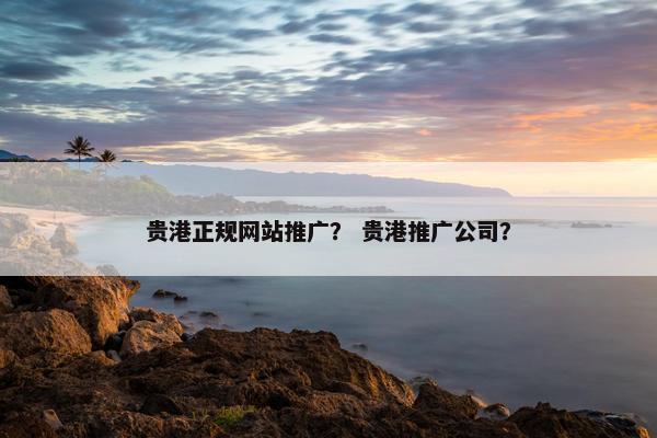 贵港正规网站推广？ 贵港推广公司？