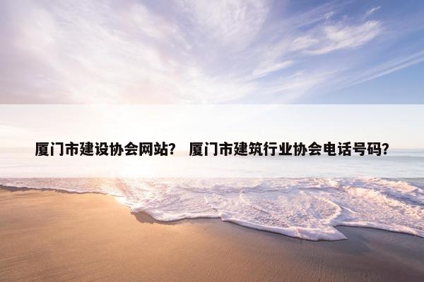 厦门市建设协会网站？ 厦门市建筑行业协会电话号码？