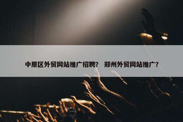 中原区外贸网站推广招聘？ 郑州外贸网站推广？