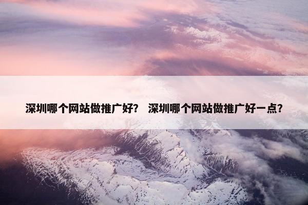 深圳哪个网站做推广好？ 深圳哪个网站做推广好一点？