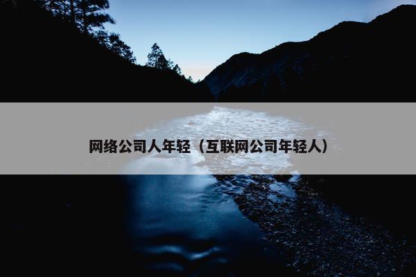 网络公司人年轻（互联网公司年轻人）