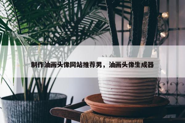 制作油画头像网站推荐男，油画头像生成器