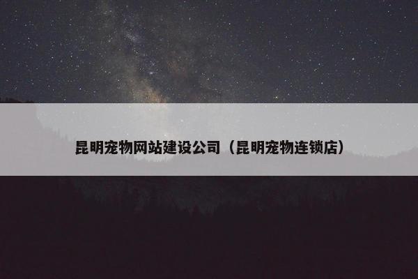 昆明宠物网站建设公司（昆明宠物连锁店）
