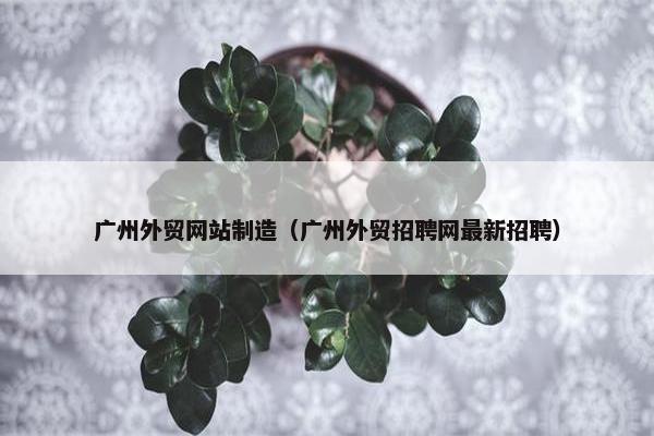 广州外贸网站制造（广州外贸招聘网最新招聘）