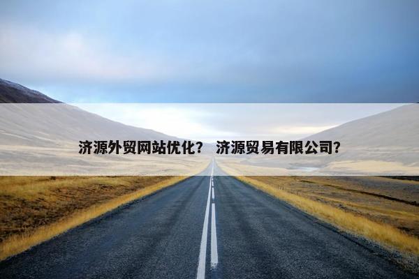济源外贸网站优化？ 济源贸易有限公司？
